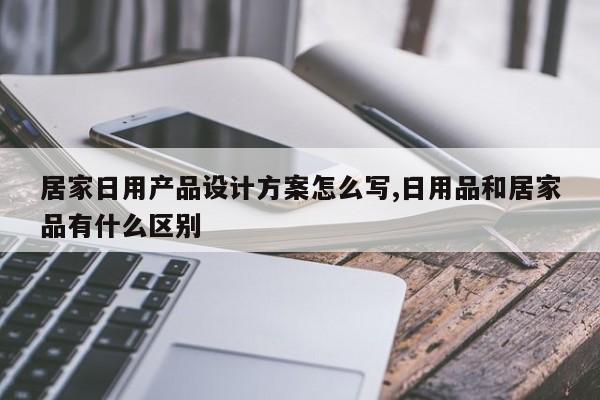 居家日用产品设计方案怎么写,日用品和居家品有什么区别