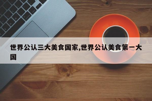 世界公认三大美食国家,世界公认美食第一大国