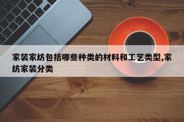 家装家纺包括哪些种类的材料和工艺类型,家纺家装分类
