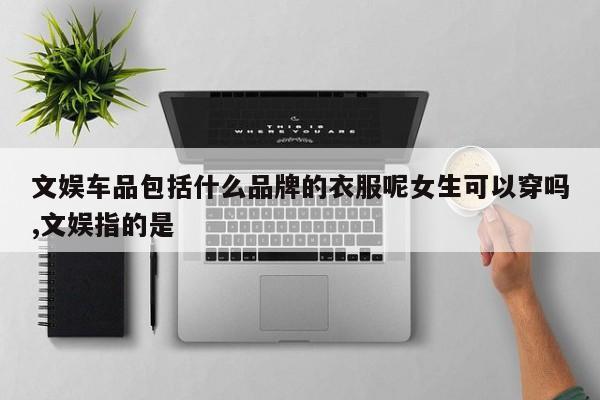 文娱车品包括什么品牌的衣服呢女生可以穿吗,文娱指的是