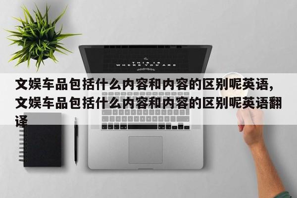 文娱车品包括什么内容和内容的区别呢英语,文娱车品包括什么内容和内容的区别呢英语翻译