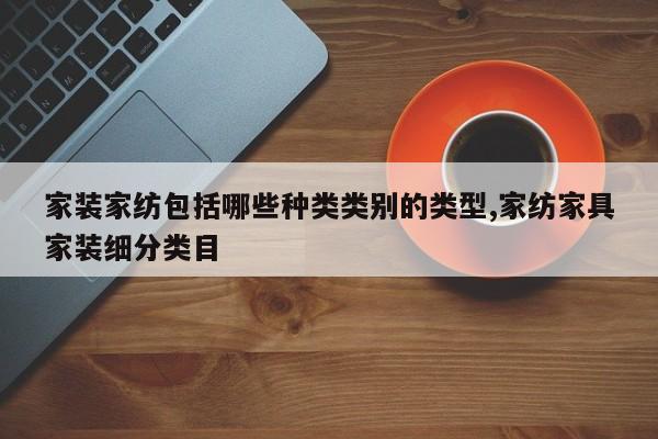 家装家纺包括哪些种类类别的类型,家纺家具家装细分类目