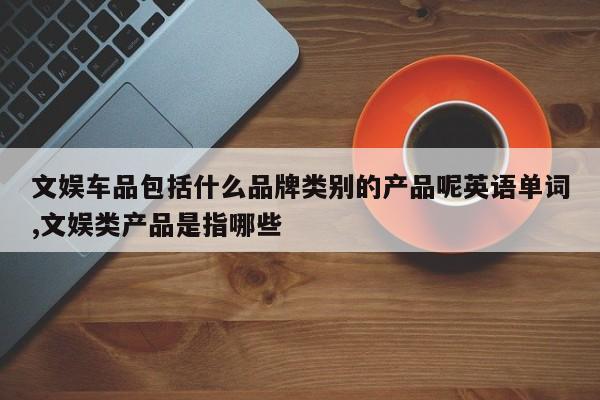 文娱车品包括什么品牌类别的产品呢英语单词,文娱类产品是指哪些
