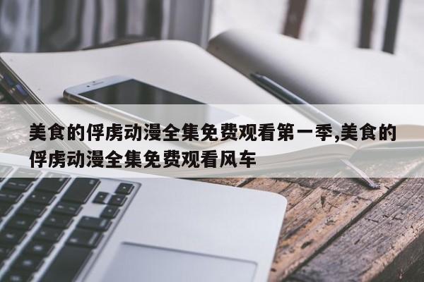 美食的俘虏动漫全集免费观看第一季,美食的俘虏动漫全集免费观看风车